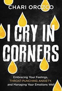 I Cry in Corners Embracing Your Feelings, Throat–Punching Anxiety, and Managing Your Emotions Well