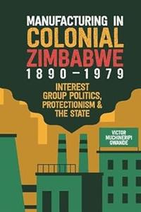 Manufacturing in Colonial Zimbabwe, 1890-1979 Interest Group Politics, Protectionism & the State