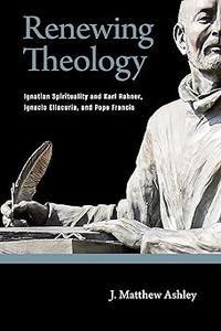 Renewing Theology Ignatian Spirituality and Karl Rahner, Ignacio Ellacuría, and Pope Francis