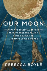 Our Moon How Earth’s Celestial Companion Transformed the Planet, Guided Evolution, and Made Us Who We Are