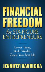 Financial Freedom for Six–Figure Entrepreneurs Lower Taxes, Build Wealth, Create Your Best Life