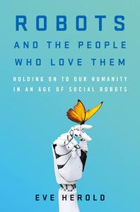 Robots and the People Who Love Them Holding on to Our Humanity in an Age of Social Robots