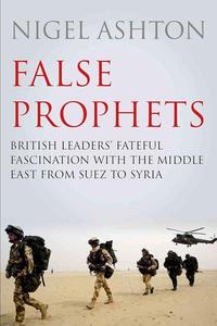 False Prophets British Leaders’ Fateful Fascination with the Middle East from Suez to Syria
