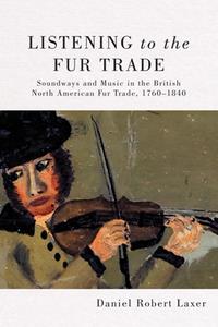 Listening to the Fur Trade  Soundways and Music in the British North American Fur Trade, 1760–1840