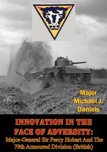 Innovation In The Face Of Adversity Major–General Sir Percy Hobart And The 79th Armoured Division (British)