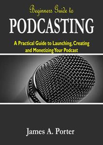 Beginners Guide to Podcasting A Practical Guide to Launching, Creating and Monetizing Your Podcast