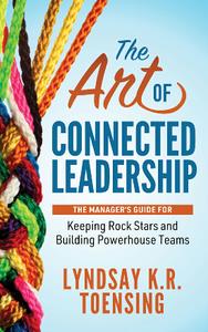 The Art of Connected Leadership  The Manager's Guide for Keeping Rock Stars and Building Powerhouse Teams