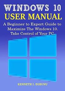 Windows 10 User Manual A Beginner to Expert Guide to Maximize the Windows 10. Take Control of Your PC