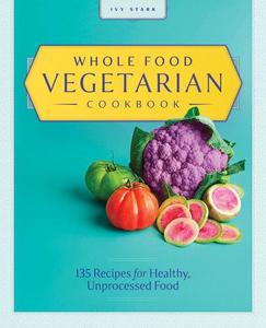 Whole Food Vegetarian Cookbook 135 Recipes for Healthy, Unprocessed Food