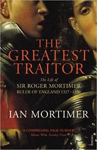 The Greatest Traitor The Life of Sir Roger Mortimer, Ruler of England 1327-1330