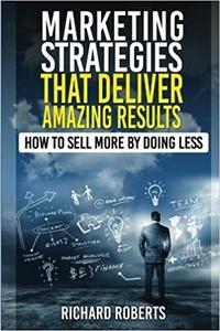 Marketing Strategies That Deliver Amazing Results How To Sell More By Doing Less