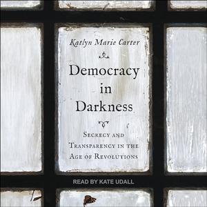 Democracy in Darkness Secrecy and Transparency in the Age of Revolutions [Audiobook]