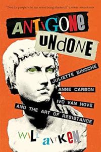 Antigone Undone Juliette Binoche, Anne Carson, Ivo van Hove, and the Art of Resistance