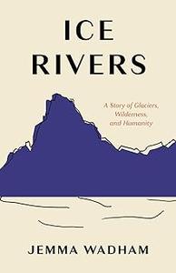 Ice Rivers A Story of Glaciers, Wilderness, and Humanity