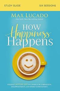 How Happiness Happens Study Guide Finding Lasting Joy in a World of Comparison, Disappointment, and Unmet Expectations