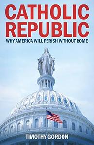 Catholic Republic Why America Will Perish Without Rome