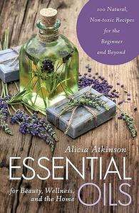 Essential Oils for Beauty, Wellness, and the Home 100 Natural, Non–toxic Recipes for the Beginner and Beyond
