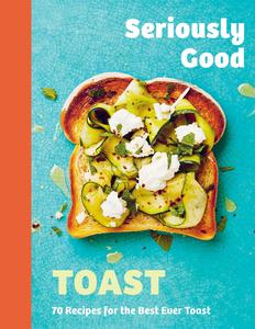 Seriously Good Toast Over 70 Recipes for the Best Ever Toast
