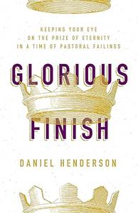 Glorious Finish Keeping Your Eye on the Prize of Eternity in a Time of Pastoral Failings