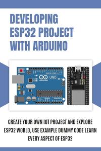 DEVELOPING ESP32 PROJECT WITH ARDUINO Create Your Own IoT Project and Explore ESP32 World