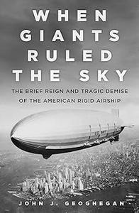 When Giants Ruled the Sky The Brief Reign and Tragic Demise of the American Rigid Airship