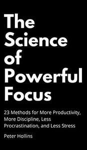 The Science of Powerful Focus 23 Methods for More Productivity, More Discipline, Less Procrastination, and Less Stress