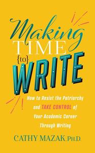 Making Time to Write How to Resist the Patriarchy and Take Control of Your Academic Career Through Writing