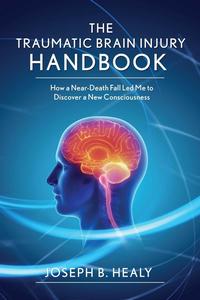 Traumatic Brain Injury Handbook How a Near–Death Fall Led Me to Discover a New Consciousness