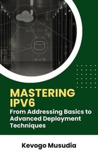 Mastering IPv6 From Addressing Basics to Advanced Deployment Techniques