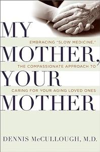 My Mother, Your Mother Embracing Slow Medicine, the Compassionate Approach to Caring for Your Aging Loved Ones