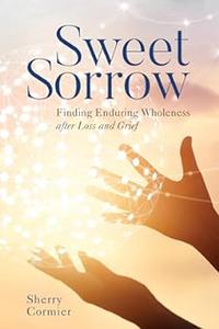 Sweet Sorrow Finding Enduring Wholeness after Loss and Grief