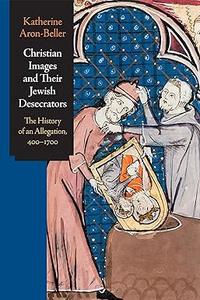 Christian Images and Their Jewish Desecrators The History of an Allegation, 400–1700